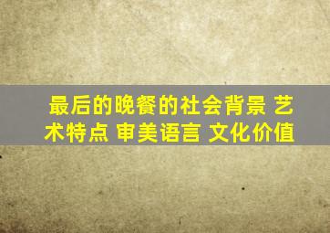 最后的晚餐的社会背景 艺术特点 审美语言 文化价值